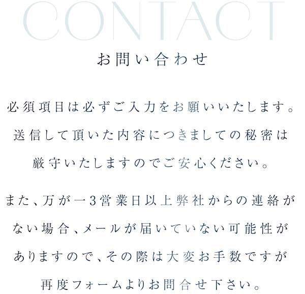 お問い合わせ 必須項目は必ずご入力をお願いいたします。送信して頂いた内容につきましての秘密は厳守いたしますのでご安心ください。また、万が一3営業日以上弊社からの連絡がない場合、メールが届いていない可能性がありますので、その際は大変お手数ですが再度フォームよりお問合せ下さい。